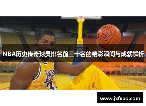 NBA历史传奇球员排名前三十名的精彩瞬间与成就解析